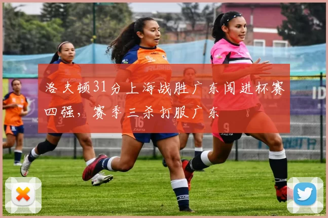 洛夫顿31分上海战胜广东闯进杯赛四强，赛季三杀打服广东